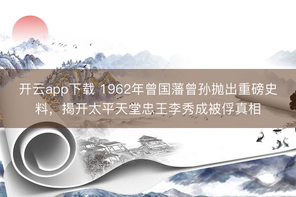 开云app下载 1962年曾国藩曾孙抛出重磅史料，揭开太平天堂忠王李秀成被俘真相