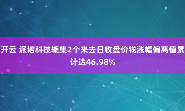 开云 派诺科技辘集2个来去日收盘价钱涨幅偏离值累计达46.98%